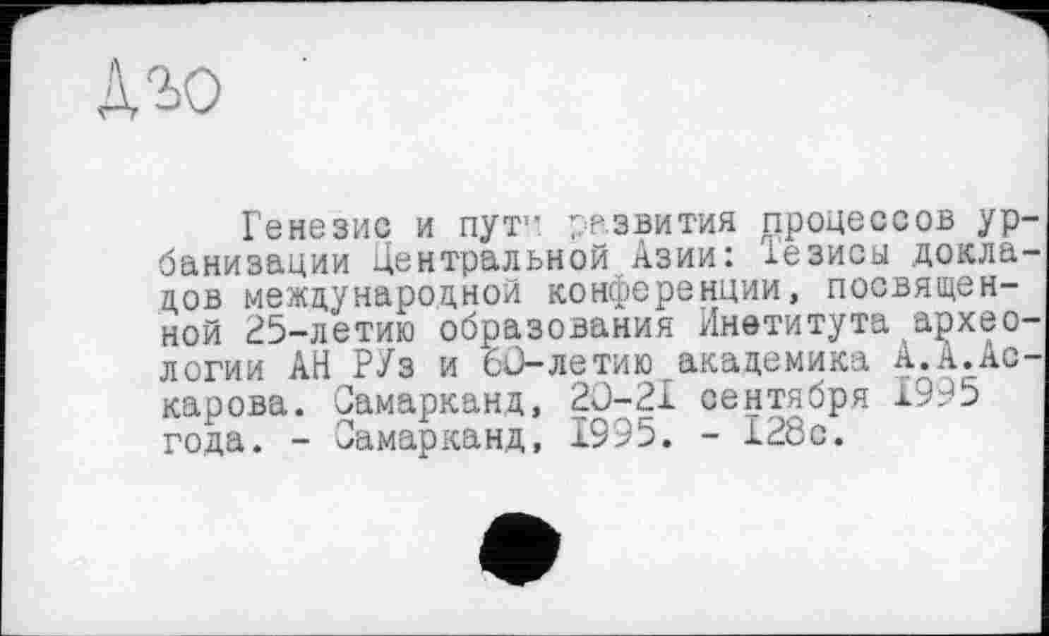 ﻿Аго
Генезис и пут1- развития процессов ур банизации Центральной Азии: тезисы докла цов международной конференции, посвященной 25-летию образования Института архео логии АН РУз и 60-летию академика А.А.Ас карова. Самарканд, 20-21 сентября 1995 года. - Самарканд, 1995. - 128с.